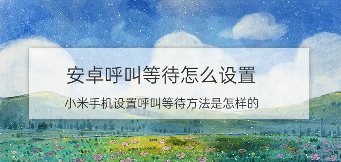 安卓呼叫等待怎么设置 小米手机设置呼叫等待方法是怎样的？